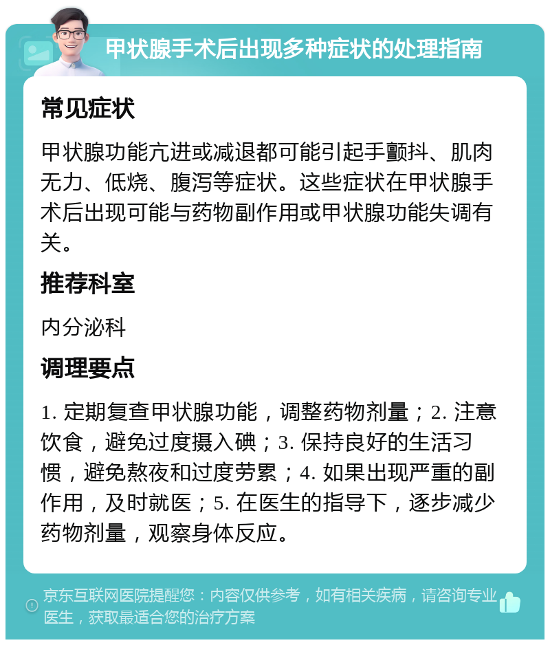 甲状腺手术后出现多种症状的处理指南 常见症状 甲状腺功能亢进或减退都可能引起手颤抖、肌肉无力、低烧、腹泻等症状。这些症状在甲状腺手术后出现可能与药物副作用或甲状腺功能失调有关。 推荐科室 内分泌科 调理要点 1. 定期复查甲状腺功能，调整药物剂量；2. 注意饮食，避免过度摄入碘；3. 保持良好的生活习惯，避免熬夜和过度劳累；4. 如果出现严重的副作用，及时就医；5. 在医生的指导下，逐步减少药物剂量，观察身体反应。