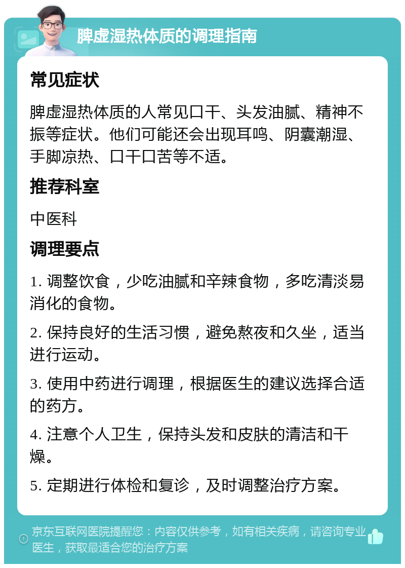 脾虚湿热体质的调理指南 常见症状 脾虚湿热体质的人常见口干、头发油腻、精神不振等症状。他们可能还会出现耳鸣、阴囊潮湿、手脚凉热、口干口苦等不适。 推荐科室 中医科 调理要点 1. 调整饮食，少吃油腻和辛辣食物，多吃清淡易消化的食物。 2. 保持良好的生活习惯，避免熬夜和久坐，适当进行运动。 3. 使用中药进行调理，根据医生的建议选择合适的药方。 4. 注意个人卫生，保持头发和皮肤的清洁和干燥。 5. 定期进行体检和复诊，及时调整治疗方案。