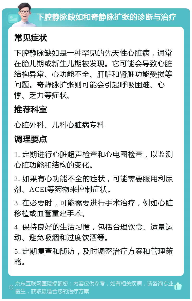 下腔静脉缺如和奇静脉扩张的诊断与治疗 常见症状 下腔静脉缺如是一种罕见的先天性心脏病，通常在胎儿期或新生儿期被发现。它可能会导致心脏结构异常、心功能不全、肝脏和肾脏功能受损等问题。奇静脉扩张则可能会引起呼吸困难、心悸、乏力等症状。 推荐科室 心脏外科、儿科心脏病专科 调理要点 1. 定期进行心脏超声检查和心电图检查，以监测心脏功能和结构的变化。 2. 如果有心功能不全的症状，可能需要服用利尿剂、ACEI等药物来控制症状。 3. 在必要时，可能需要进行手术治疗，例如心脏移植或血管重建手术。 4. 保持良好的生活习惯，包括合理饮食、适量运动、避免吸烟和过度饮酒等。 5. 定期复查和随访，及时调整治疗方案和管理策略。