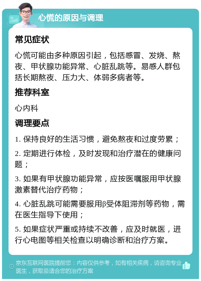 心慌的原因与调理 常见症状 心慌可能由多种原因引起，包括感冒、发烧、熬夜、甲状腺功能异常、心脏乱跳等。易感人群包括长期熬夜、压力大、体弱多病者等。 推荐科室 心内科 调理要点 1. 保持良好的生活习惯，避免熬夜和过度劳累； 2. 定期进行体检，及时发现和治疗潜在的健康问题； 3. 如果有甲状腺功能异常，应按医嘱服用甲状腺激素替代治疗药物； 4. 心脏乱跳可能需要服用β受体阻滞剂等药物，需在医生指导下使用； 5. 如果症状严重或持续不改善，应及时就医，进行心电图等相关检查以明确诊断和治疗方案。