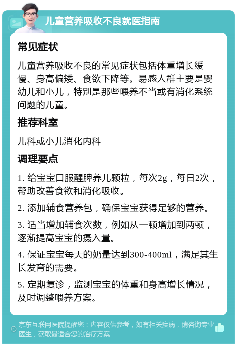 儿童营养吸收不良就医指南 常见症状 儿童营养吸收不良的常见症状包括体重增长缓慢、身高偏矮、食欲下降等。易感人群主要是婴幼儿和小儿，特别是那些喂养不当或有消化系统问题的儿童。 推荐科室 儿科或小儿消化内科 调理要点 1. 给宝宝口服醒脾养儿颗粒，每次2g，每日2次，帮助改善食欲和消化吸收。 2. 添加辅食营养包，确保宝宝获得足够的营养。 3. 适当增加辅食次数，例如从一顿增加到两顿，逐渐提高宝宝的摄入量。 4. 保证宝宝每天的奶量达到300-400ml，满足其生长发育的需要。 5. 定期复诊，监测宝宝的体重和身高增长情况，及时调整喂养方案。