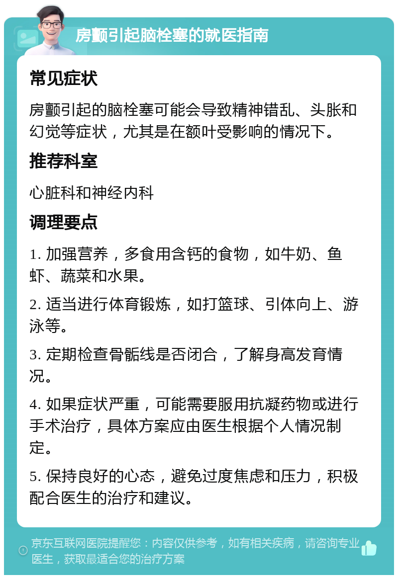 房颤引起脑栓塞的就医指南 常见症状 房颤引起的脑栓塞可能会导致精神错乱、头胀和幻觉等症状，尤其是在额叶受影响的情况下。 推荐科室 心脏科和神经内科 调理要点 1. 加强营养，多食用含钙的食物，如牛奶、鱼虾、蔬菜和水果。 2. 适当进行体育锻炼，如打篮球、引体向上、游泳等。 3. 定期检查骨骺线是否闭合，了解身高发育情况。 4. 如果症状严重，可能需要服用抗凝药物或进行手术治疗，具体方案应由医生根据个人情况制定。 5. 保持良好的心态，避免过度焦虑和压力，积极配合医生的治疗和建议。