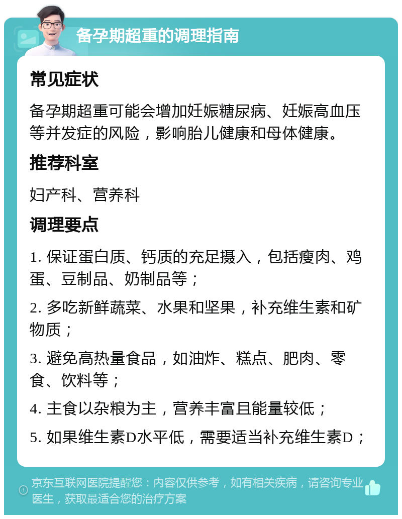 备孕期超重的调理指南 常见症状 备孕期超重可能会增加妊娠糖尿病、妊娠高血压等并发症的风险，影响胎儿健康和母体健康。 推荐科室 妇产科、营养科 调理要点 1. 保证蛋白质、钙质的充足摄入，包括瘦肉、鸡蛋、豆制品、奶制品等； 2. 多吃新鲜蔬菜、水果和坚果，补充维生素和矿物质； 3. 避免高热量食品，如油炸、糕点、肥肉、零食、饮料等； 4. 主食以杂粮为主，营养丰富且能量较低； 5. 如果维生素D水平低，需要适当补充维生素D；