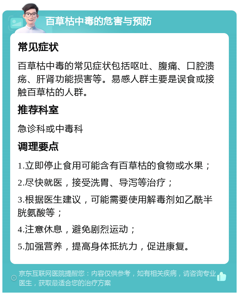 百草枯中毒的危害与预防 常见症状 百草枯中毒的常见症状包括呕吐、腹痛、口腔溃疡、肝肾功能损害等。易感人群主要是误食或接触百草枯的人群。 推荐科室 急诊科或中毒科 调理要点 1.立即停止食用可能含有百草枯的食物或水果； 2.尽快就医，接受洗胃、导泻等治疗； 3.根据医生建议，可能需要使用解毒剂如乙酰半胱氨酸等； 4.注意休息，避免剧烈运动； 5.加强营养，提高身体抵抗力，促进康复。