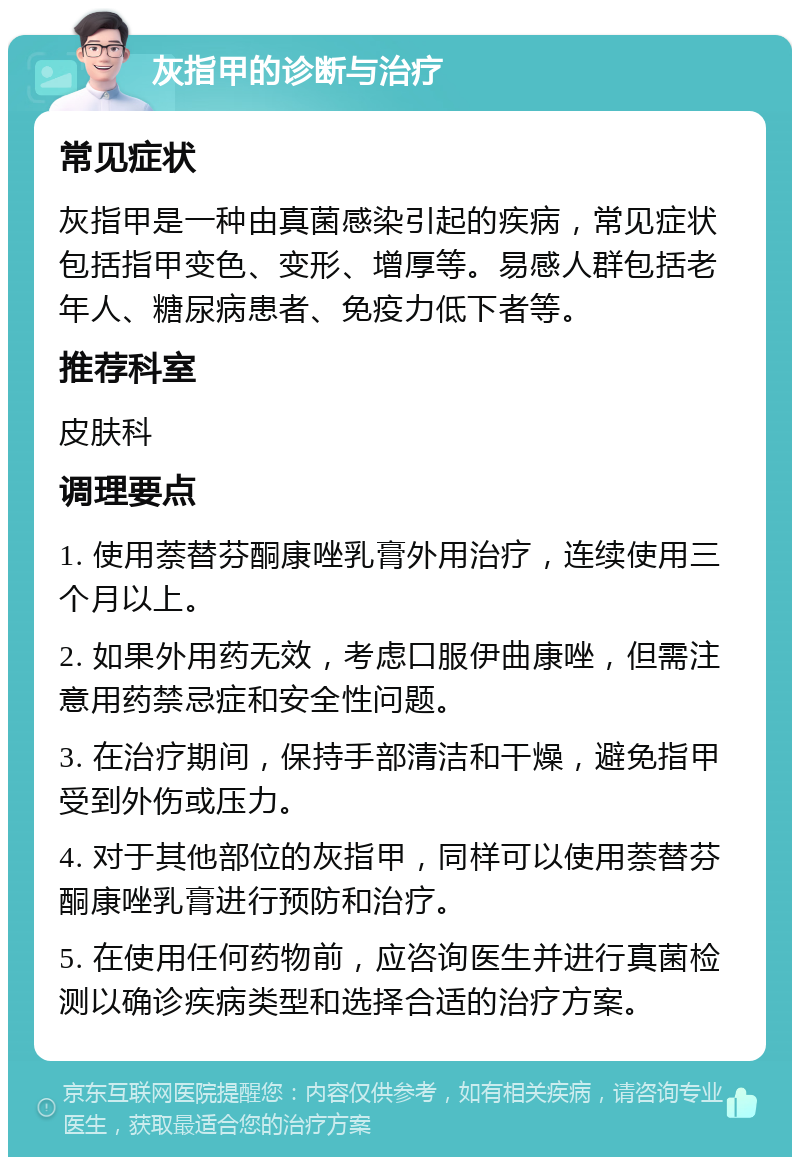 灰指甲的诊断与治疗 常见症状 灰指甲是一种由真菌感染引起的疾病，常见症状包括指甲变色、变形、增厚等。易感人群包括老年人、糖尿病患者、免疫力低下者等。 推荐科室 皮肤科 调理要点 1. 使用萘替芬酮康唑乳膏外用治疗，连续使用三个月以上。 2. 如果外用药无效，考虑口服伊曲康唑，但需注意用药禁忌症和安全性问题。 3. 在治疗期间，保持手部清洁和干燥，避免指甲受到外伤或压力。 4. 对于其他部位的灰指甲，同样可以使用萘替芬酮康唑乳膏进行预防和治疗。 5. 在使用任何药物前，应咨询医生并进行真菌检测以确诊疾病类型和选择合适的治疗方案。