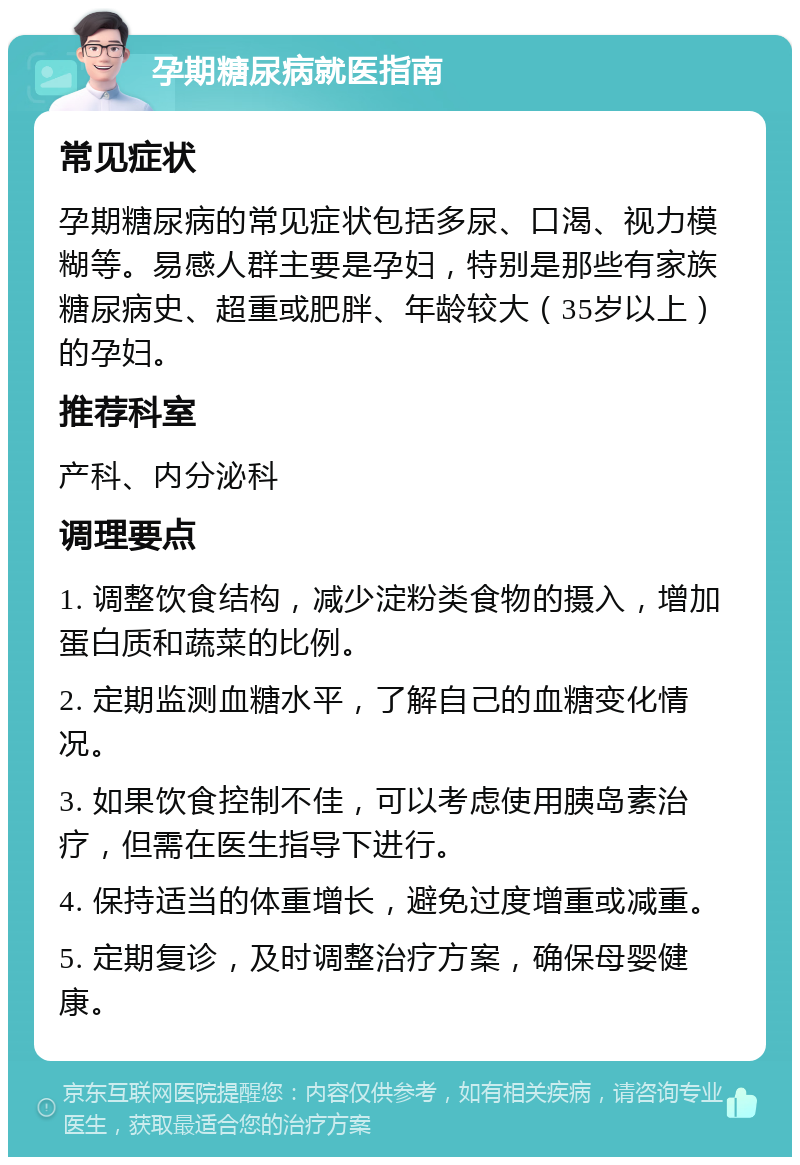 孕期糖尿病就医指南 常见症状 孕期糖尿病的常见症状包括多尿、口渴、视力模糊等。易感人群主要是孕妇，特别是那些有家族糖尿病史、超重或肥胖、年龄较大（35岁以上）的孕妇。 推荐科室 产科、内分泌科 调理要点 1. 调整饮食结构，减少淀粉类食物的摄入，增加蛋白质和蔬菜的比例。 2. 定期监测血糖水平，了解自己的血糖变化情况。 3. 如果饮食控制不佳，可以考虑使用胰岛素治疗，但需在医生指导下进行。 4. 保持适当的体重增长，避免过度增重或减重。 5. 定期复诊，及时调整治疗方案，确保母婴健康。