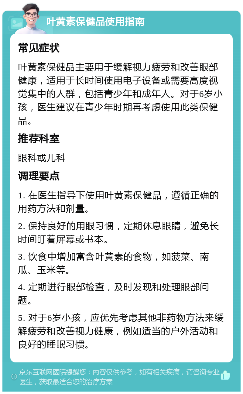 叶黄素保健品使用指南 常见症状 叶黄素保健品主要用于缓解视力疲劳和改善眼部健康，适用于长时间使用电子设备或需要高度视觉集中的人群，包括青少年和成年人。对于6岁小孩，医生建议在青少年时期再考虑使用此类保健品。 推荐科室 眼科或儿科 调理要点 1. 在医生指导下使用叶黄素保健品，遵循正确的用药方法和剂量。 2. 保持良好的用眼习惯，定期休息眼睛，避免长时间盯着屏幕或书本。 3. 饮食中增加富含叶黄素的食物，如菠菜、南瓜、玉米等。 4. 定期进行眼部检查，及时发现和处理眼部问题。 5. 对于6岁小孩，应优先考虑其他非药物方法来缓解疲劳和改善视力健康，例如适当的户外活动和良好的睡眠习惯。