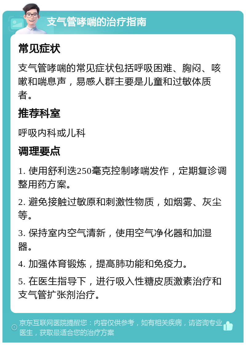 支气管哮喘的治疗指南 常见症状 支气管哮喘的常见症状包括呼吸困难、胸闷、咳嗽和喘息声，易感人群主要是儿童和过敏体质者。 推荐科室 呼吸内科或儿科 调理要点 1. 使用舒利迭250毫克控制哮喘发作，定期复诊调整用药方案。 2. 避免接触过敏原和刺激性物质，如烟雾、灰尘等。 3. 保持室内空气清新，使用空气净化器和加湿器。 4. 加强体育锻炼，提高肺功能和免疫力。 5. 在医生指导下，进行吸入性糖皮质激素治疗和支气管扩张剂治疗。