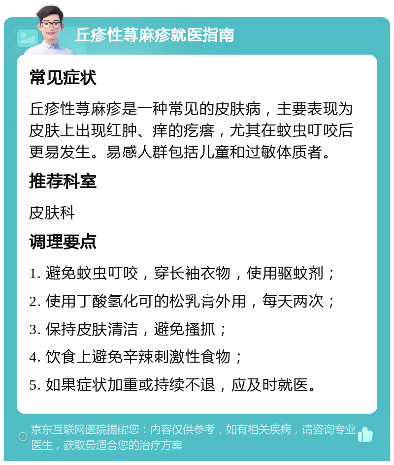 丘疹性荨麻疹就医指南 常见症状 丘疹性荨麻疹是一种常见的皮肤病，主要表现为皮肤上出现红肿、痒的疙瘩，尤其在蚊虫叮咬后更易发生。易感人群包括儿童和过敏体质者。 推荐科室 皮肤科 调理要点 1. 避免蚊虫叮咬，穿长袖衣物，使用驱蚊剂； 2. 使用丁酸氢化可的松乳膏外用，每天两次； 3. 保持皮肤清洁，避免搔抓； 4. 饮食上避免辛辣刺激性食物； 5. 如果症状加重或持续不退，应及时就医。