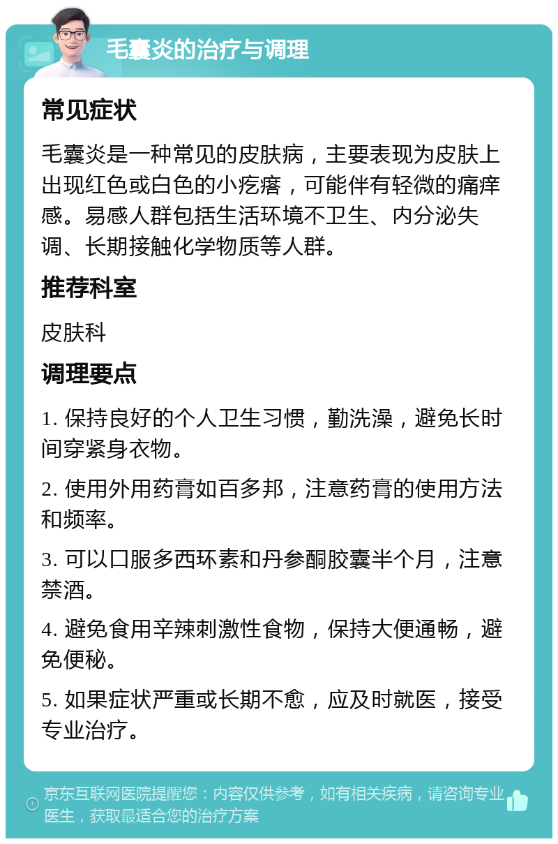 毛囊炎的治疗与调理 常见症状 毛囊炎是一种常见的皮肤病，主要表现为皮肤上出现红色或白色的小疙瘩，可能伴有轻微的痛痒感。易感人群包括生活环境不卫生、内分泌失调、长期接触化学物质等人群。 推荐科室 皮肤科 调理要点 1. 保持良好的个人卫生习惯，勤洗澡，避免长时间穿紧身衣物。 2. 使用外用药膏如百多邦，注意药膏的使用方法和频率。 3. 可以口服多西环素和丹参酮胶囊半个月，注意禁酒。 4. 避免食用辛辣刺激性食物，保持大便通畅，避免便秘。 5. 如果症状严重或长期不愈，应及时就医，接受专业治疗。