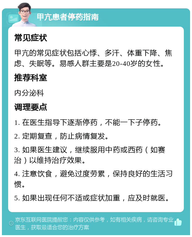 甲亢患者停药指南 常见症状 甲亢的常见症状包括心悸、多汗、体重下降、焦虑、失眠等。易感人群主要是20-40岁的女性。 推荐科室 内分泌科 调理要点 1. 在医生指导下逐渐停药，不能一下子停药。 2. 定期复查，防止病情复发。 3. 如果医生建议，继续服用中药或西药（如赛治）以维持治疗效果。 4. 注意饮食，避免过度劳累，保持良好的生活习惯。 5. 如果出现任何不适或症状加重，应及时就医。