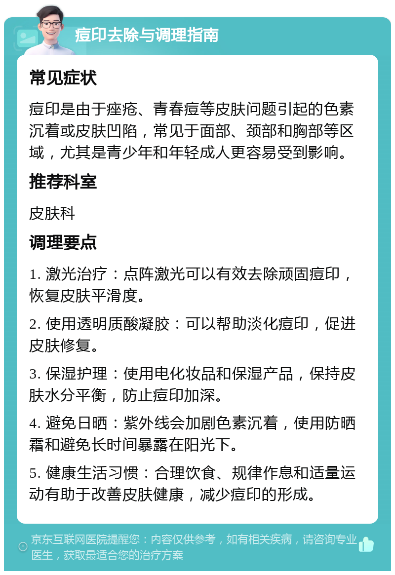 痘印去除与调理指南 常见症状 痘印是由于痤疮、青春痘等皮肤问题引起的色素沉着或皮肤凹陷，常见于面部、颈部和胸部等区域，尤其是青少年和年轻成人更容易受到影响。 推荐科室 皮肤科 调理要点 1. 激光治疗：点阵激光可以有效去除顽固痘印，恢复皮肤平滑度。 2. 使用透明质酸凝胶：可以帮助淡化痘印，促进皮肤修复。 3. 保湿护理：使用电化妆品和保湿产品，保持皮肤水分平衡，防止痘印加深。 4. 避免日晒：紫外线会加剧色素沉着，使用防晒霜和避免长时间暴露在阳光下。 5. 健康生活习惯：合理饮食、规律作息和适量运动有助于改善皮肤健康，减少痘印的形成。