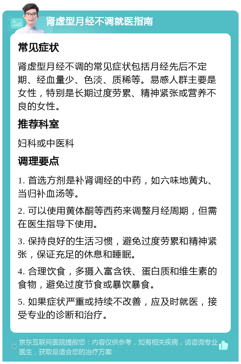 肾虚型月经不调就医指南 常见症状 肾虚型月经不调的常见症状包括月经先后不定期、经血量少、色淡、质稀等。易感人群主要是女性，特别是长期过度劳累、精神紧张或营养不良的女性。 推荐科室 妇科或中医科 调理要点 1. 首选方剂是补肾调经的中药，如六味地黄丸、当归补血汤等。 2. 可以使用黄体酮等西药来调整月经周期，但需在医生指导下使用。 3. 保持良好的生活习惯，避免过度劳累和精神紧张，保证充足的休息和睡眠。 4. 合理饮食，多摄入富含铁、蛋白质和维生素的食物，避免过度节食或暴饮暴食。 5. 如果症状严重或持续不改善，应及时就医，接受专业的诊断和治疗。