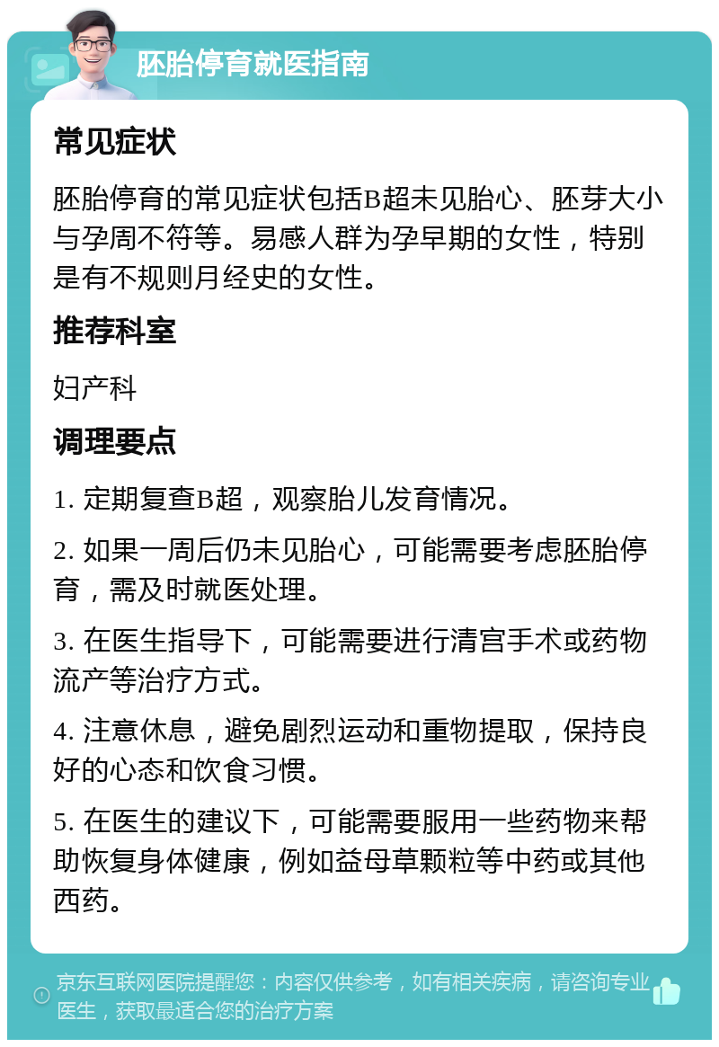 胚胎停育就医指南 常见症状 胚胎停育的常见症状包括B超未见胎心、胚芽大小与孕周不符等。易感人群为孕早期的女性，特别是有不规则月经史的女性。 推荐科室 妇产科 调理要点 1. 定期复查B超，观察胎儿发育情况。 2. 如果一周后仍未见胎心，可能需要考虑胚胎停育，需及时就医处理。 3. 在医生指导下，可能需要进行清宫手术或药物流产等治疗方式。 4. 注意休息，避免剧烈运动和重物提取，保持良好的心态和饮食习惯。 5. 在医生的建议下，可能需要服用一些药物来帮助恢复身体健康，例如益母草颗粒等中药或其他西药。