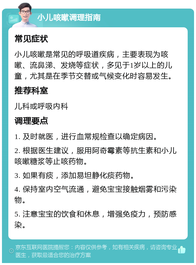 小儿咳嗽调理指南 常见症状 小儿咳嗽是常见的呼吸道疾病，主要表现为咳嗽、流鼻涕、发烧等症状，多见于1岁以上的儿童，尤其是在季节交替或气候变化时容易发生。 推荐科室 儿科或呼吸内科 调理要点 1. 及时就医，进行血常规检查以确定病因。 2. 根据医生建议，服用阿奇霉素等抗生素和小儿咳嗽糖浆等止咳药物。 3. 如果有痰，添加易坦静化痰药物。 4. 保持室内空气流通，避免宝宝接触烟雾和污染物。 5. 注意宝宝的饮食和休息，增强免疫力，预防感染。