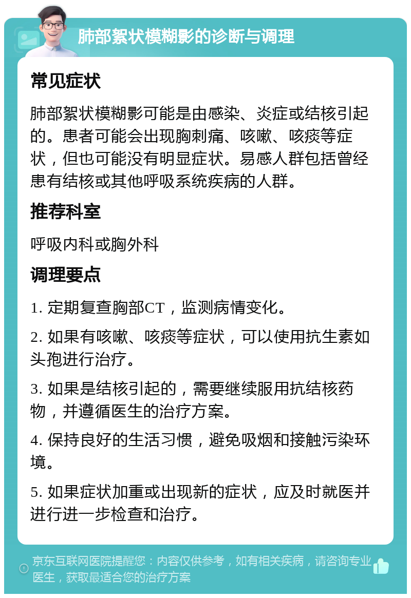 肺部絮状模糊影的诊断与调理 常见症状 肺部絮状模糊影可能是由感染、炎症或结核引起的。患者可能会出现胸刺痛、咳嗽、咳痰等症状，但也可能没有明显症状。易感人群包括曾经患有结核或其他呼吸系统疾病的人群。 推荐科室 呼吸内科或胸外科 调理要点 1. 定期复查胸部CT，监测病情变化。 2. 如果有咳嗽、咳痰等症状，可以使用抗生素如头孢进行治疗。 3. 如果是结核引起的，需要继续服用抗结核药物，并遵循医生的治疗方案。 4. 保持良好的生活习惯，避免吸烟和接触污染环境。 5. 如果症状加重或出现新的症状，应及时就医并进行进一步检查和治疗。