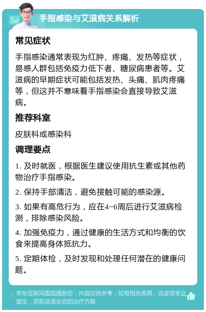 手指感染与艾滋病关系解析 常见症状 手指感染通常表现为红肿、疼痛、发热等症状，易感人群包括免疫力低下者、糖尿病患者等。艾滋病的早期症状可能包括发热、头痛、肌肉疼痛等，但这并不意味着手指感染会直接导致艾滋病。 推荐科室 皮肤科或感染科 调理要点 1. 及时就医，根据医生建议使用抗生素或其他药物治疗手指感染。 2. 保持手部清洁，避免接触可能的感染源。 3. 如果有高危行为，应在4~6周后进行艾滋病检测，排除感染风险。 4. 加强免疫力，通过健康的生活方式和均衡的饮食来提高身体抵抗力。 5. 定期体检，及时发现和处理任何潜在的健康问题。