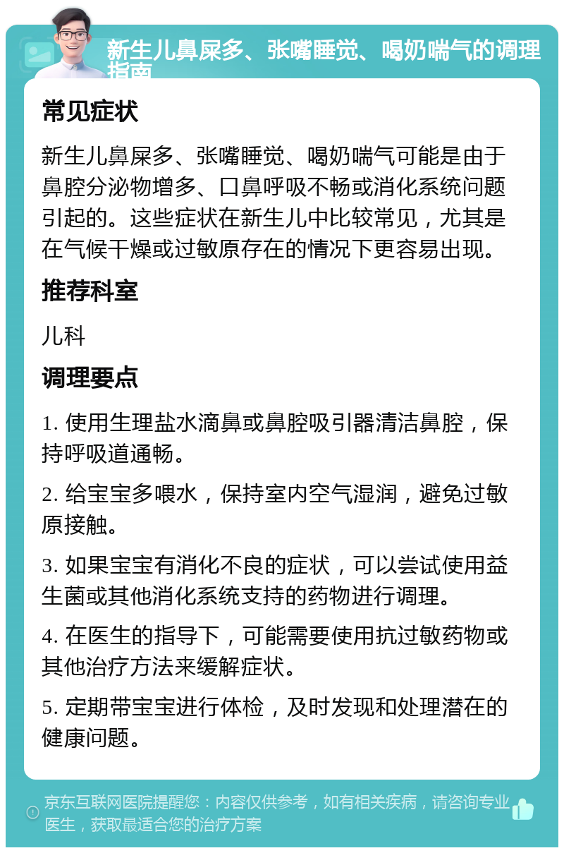 新生儿鼻屎多、张嘴睡觉、喝奶喘气的调理指南 常见症状 新生儿鼻屎多、张嘴睡觉、喝奶喘气可能是由于鼻腔分泌物增多、口鼻呼吸不畅或消化系统问题引起的。这些症状在新生儿中比较常见，尤其是在气候干燥或过敏原存在的情况下更容易出现。 推荐科室 儿科 调理要点 1. 使用生理盐水滴鼻或鼻腔吸引器清洁鼻腔，保持呼吸道通畅。 2. 给宝宝多喂水，保持室内空气湿润，避免过敏原接触。 3. 如果宝宝有消化不良的症状，可以尝试使用益生菌或其他消化系统支持的药物进行调理。 4. 在医生的指导下，可能需要使用抗过敏药物或其他治疗方法来缓解症状。 5. 定期带宝宝进行体检，及时发现和处理潜在的健康问题。