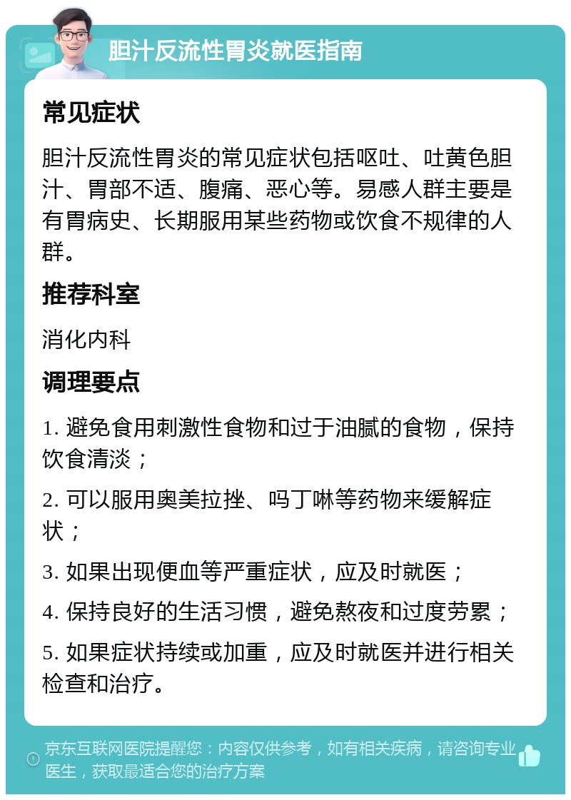 胆汁反流性胃炎就医指南 常见症状 胆汁反流性胃炎的常见症状包括呕吐、吐黄色胆汁、胃部不适、腹痛、恶心等。易感人群主要是有胃病史、长期服用某些药物或饮食不规律的人群。 推荐科室 消化内科 调理要点 1. 避免食用刺激性食物和过于油腻的食物，保持饮食清淡； 2. 可以服用奥美拉挫、吗丁啉等药物来缓解症状； 3. 如果出现便血等严重症状，应及时就医； 4. 保持良好的生活习惯，避免熬夜和过度劳累； 5. 如果症状持续或加重，应及时就医并进行相关检查和治疗。