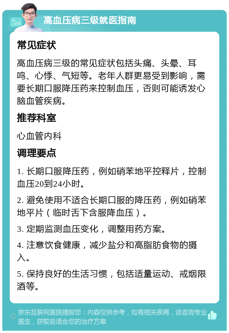 高血压病三级就医指南 常见症状 高血压病三级的常见症状包括头痛、头晕、耳鸣、心悸、气短等。老年人群更易受到影响，需要长期口服降压药来控制血压，否则可能诱发心脑血管疾病。 推荐科室 心血管内科 调理要点 1. 长期口服降压药，例如硝苯地平控释片，控制血压20到24小时。 2. 避免使用不适合长期口服的降压药，例如硝苯地平片（临时舌下含服降血压）。 3. 定期监测血压变化，调整用药方案。 4. 注意饮食健康，减少盐分和高脂肪食物的摄入。 5. 保持良好的生活习惯，包括适量运动、戒烟限酒等。