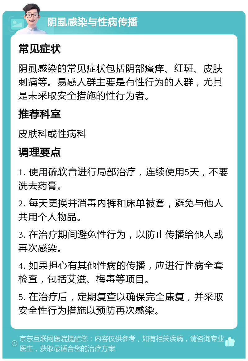 阴虱感染与性病传播 常见症状 阴虱感染的常见症状包括阴部瘙痒、红斑、皮肤刺痛等。易感人群主要是有性行为的人群，尤其是未采取安全措施的性行为者。 推荐科室 皮肤科或性病科 调理要点 1. 使用硫软膏进行局部治疗，连续使用5天，不要洗去药膏。 2. 每天更换并消毒内裤和床单被套，避免与他人共用个人物品。 3. 在治疗期间避免性行为，以防止传播给他人或再次感染。 4. 如果担心有其他性病的传播，应进行性病全套检查，包括艾滋、梅毒等项目。 5. 在治疗后，定期复查以确保完全康复，并采取安全性行为措施以预防再次感染。