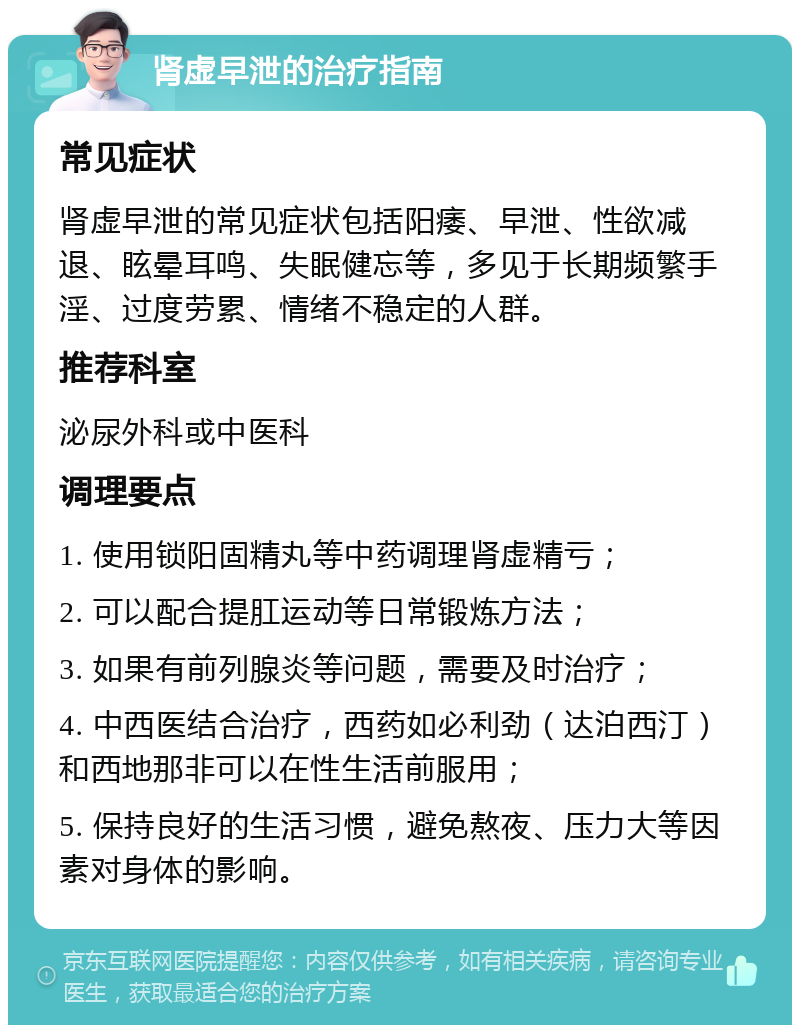 肾虚早泄的治疗指南 常见症状 肾虚早泄的常见症状包括阳痿、早泄、性欲减退、眩晕耳鸣、失眠健忘等，多见于长期频繁手淫、过度劳累、情绪不稳定的人群。 推荐科室 泌尿外科或中医科 调理要点 1. 使用锁阳固精丸等中药调理肾虚精亏； 2. 可以配合提肛运动等日常锻炼方法； 3. 如果有前列腺炎等问题，需要及时治疗； 4. 中西医结合治疗，西药如必利劲（达泊西汀）和西地那非可以在性生活前服用； 5. 保持良好的生活习惯，避免熬夜、压力大等因素对身体的影响。