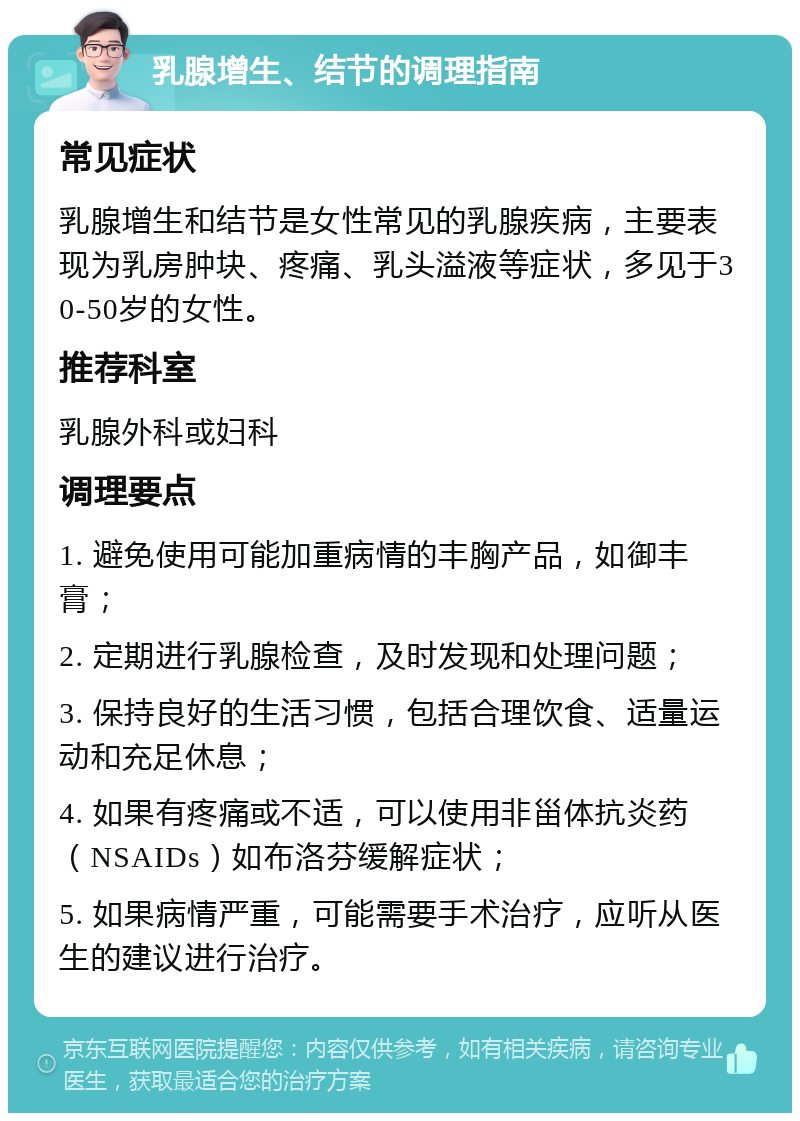 乳腺增生、结节的调理指南 常见症状 乳腺增生和结节是女性常见的乳腺疾病，主要表现为乳房肿块、疼痛、乳头溢液等症状，多见于30-50岁的女性。 推荐科室 乳腺外科或妇科 调理要点 1. 避免使用可能加重病情的丰胸产品，如御丰膏； 2. 定期进行乳腺检查，及时发现和处理问题； 3. 保持良好的生活习惯，包括合理饮食、适量运动和充足休息； 4. 如果有疼痛或不适，可以使用非甾体抗炎药（NSAIDs）如布洛芬缓解症状； 5. 如果病情严重，可能需要手术治疗，应听从医生的建议进行治疗。