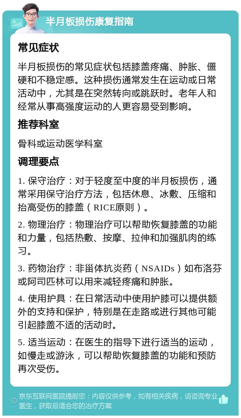 半月板损伤康复指南 常见症状 半月板损伤的常见症状包括膝盖疼痛、肿胀、僵硬和不稳定感。这种损伤通常发生在运动或日常活动中，尤其是在突然转向或跳跃时。老年人和经常从事高强度运动的人更容易受到影响。 推荐科室 骨科或运动医学科室 调理要点 1. 保守治疗：对于轻度至中度的半月板损伤，通常采用保守治疗方法，包括休息、冰敷、压缩和抬高受伤的膝盖（RICE原则）。 2. 物理治疗：物理治疗可以帮助恢复膝盖的功能和力量，包括热敷、按摩、拉伸和加强肌肉的练习。 3. 药物治疗：非甾体抗炎药（NSAIDs）如布洛芬或阿司匹林可以用来减轻疼痛和肿胀。 4. 使用护具：在日常活动中使用护膝可以提供额外的支持和保护，特别是在走路或进行其他可能引起膝盖不适的活动时。 5. 适当运动：在医生的指导下进行适当的运动，如慢走或游泳，可以帮助恢复膝盖的功能和预防再次受伤。