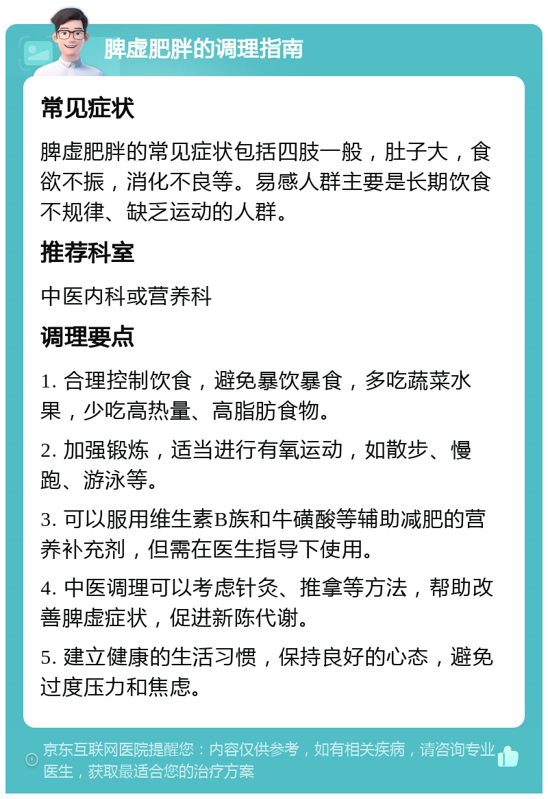 脾虚肥胖的调理指南 常见症状 脾虚肥胖的常见症状包括四肢一般，肚子大，食欲不振，消化不良等。易感人群主要是长期饮食不规律、缺乏运动的人群。 推荐科室 中医内科或营养科 调理要点 1. 合理控制饮食，避免暴饮暴食，多吃蔬菜水果，少吃高热量、高脂肪食物。 2. 加强锻炼，适当进行有氧运动，如散步、慢跑、游泳等。 3. 可以服用维生素B族和牛磺酸等辅助减肥的营养补充剂，但需在医生指导下使用。 4. 中医调理可以考虑针灸、推拿等方法，帮助改善脾虚症状，促进新陈代谢。 5. 建立健康的生活习惯，保持良好的心态，避免过度压力和焦虑。