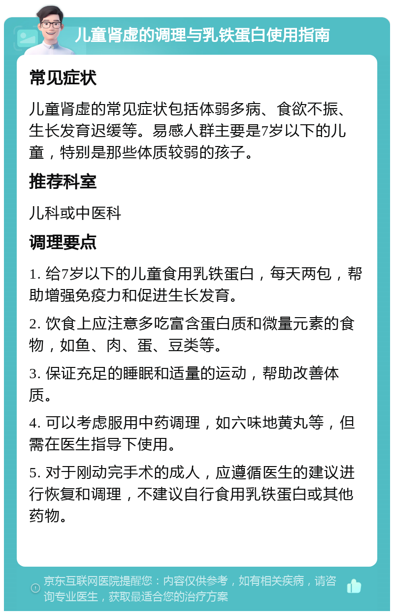 儿童肾虚的调理与乳铁蛋白使用指南 常见症状 儿童肾虚的常见症状包括体弱多病、食欲不振、生长发育迟缓等。易感人群主要是7岁以下的儿童，特别是那些体质较弱的孩子。 推荐科室 儿科或中医科 调理要点 1. 给7岁以下的儿童食用乳铁蛋白，每天两包，帮助增强免疫力和促进生长发育。 2. 饮食上应注意多吃富含蛋白质和微量元素的食物，如鱼、肉、蛋、豆类等。 3. 保证充足的睡眠和适量的运动，帮助改善体质。 4. 可以考虑服用中药调理，如六味地黄丸等，但需在医生指导下使用。 5. 对于刚动完手术的成人，应遵循医生的建议进行恢复和调理，不建议自行食用乳铁蛋白或其他药物。