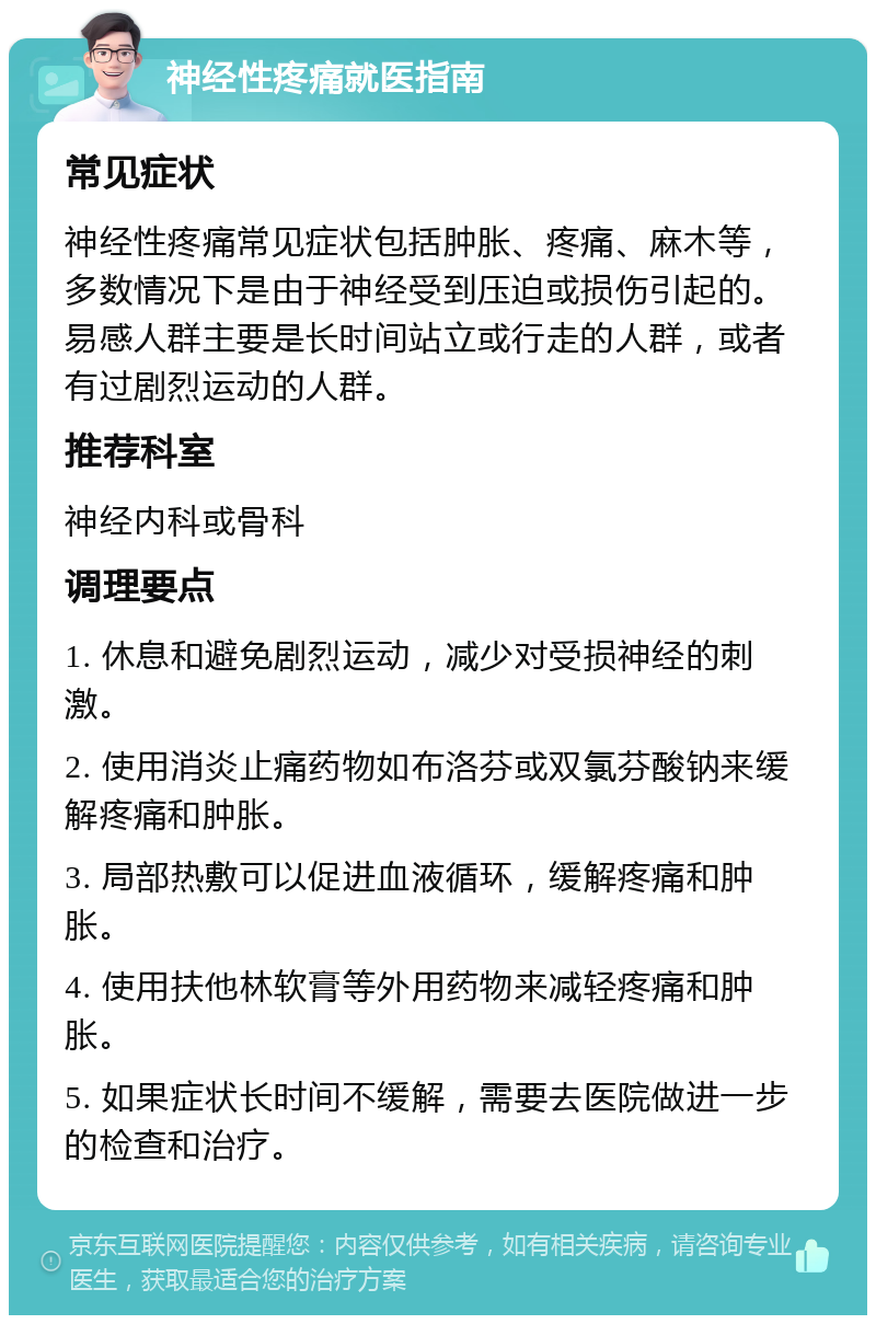 神经性疼痛就医指南 常见症状 神经性疼痛常见症状包括肿胀、疼痛、麻木等，多数情况下是由于神经受到压迫或损伤引起的。易感人群主要是长时间站立或行走的人群，或者有过剧烈运动的人群。 推荐科室 神经内科或骨科 调理要点 1. 休息和避免剧烈运动，减少对受损神经的刺激。 2. 使用消炎止痛药物如布洛芬或双氯芬酸钠来缓解疼痛和肿胀。 3. 局部热敷可以促进血液循环，缓解疼痛和肿胀。 4. 使用扶他林软膏等外用药物来减轻疼痛和肿胀。 5. 如果症状长时间不缓解，需要去医院做进一步的检查和治疗。