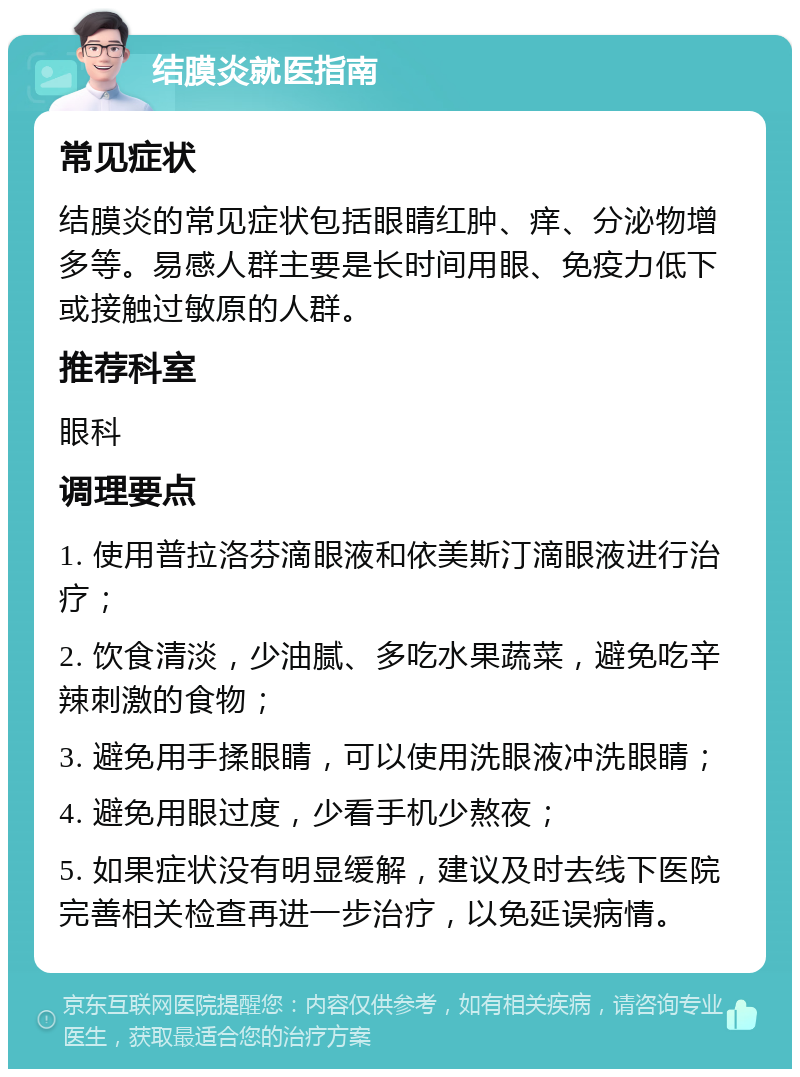 结膜炎就医指南 常见症状 结膜炎的常见症状包括眼睛红肿、痒、分泌物增多等。易感人群主要是长时间用眼、免疫力低下或接触过敏原的人群。 推荐科室 眼科 调理要点 1. 使用普拉洛芬滴眼液和依美斯汀滴眼液进行治疗； 2. 饮食清淡，少油腻、多吃水果蔬菜，避免吃辛辣刺激的食物； 3. 避免用手揉眼睛，可以使用洗眼液冲洗眼睛； 4. 避免用眼过度，少看手机少熬夜； 5. 如果症状没有明显缓解，建议及时去线下医院完善相关检查再进一步治疗，以免延误病情。