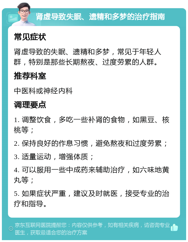 肾虚导致失眠、遗精和多梦的治疗指南 常见症状 肾虚导致的失眠、遗精和多梦，常见于年轻人群，特别是那些长期熬夜、过度劳累的人群。 推荐科室 中医科或神经内科 调理要点 1. 调整饮食，多吃一些补肾的食物，如黑豆、核桃等； 2. 保持良好的作息习惯，避免熬夜和过度劳累； 3. 适量运动，增强体质； 4. 可以服用一些中成药来辅助治疗，如六味地黄丸等； 5. 如果症状严重，建议及时就医，接受专业的治疗和指导。