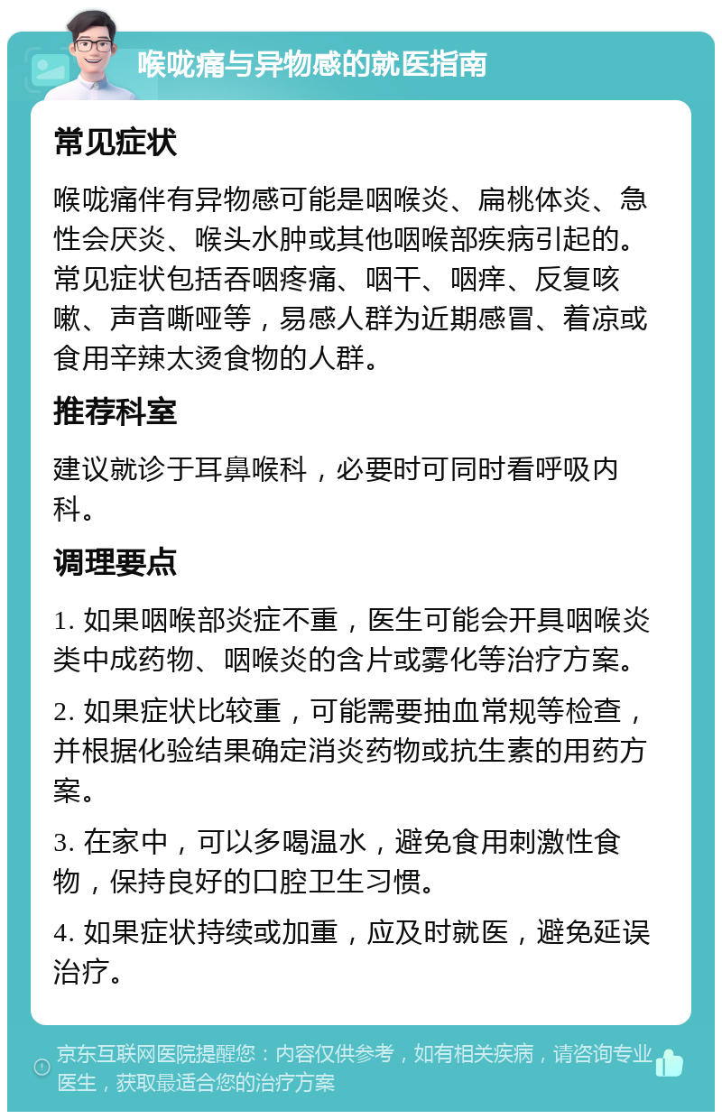 喉咙痛与异物感的就医指南 常见症状 喉咙痛伴有异物感可能是咽喉炎、扁桃体炎、急性会厌炎、喉头水肿或其他咽喉部疾病引起的。常见症状包括吞咽疼痛、咽干、咽痒、反复咳嗽、声音嘶哑等，易感人群为近期感冒、着凉或食用辛辣太烫食物的人群。 推荐科室 建议就诊于耳鼻喉科，必要时可同时看呼吸内科。 调理要点 1. 如果咽喉部炎症不重，医生可能会开具咽喉炎类中成药物、咽喉炎的含片或雾化等治疗方案。 2. 如果症状比较重，可能需要抽血常规等检查，并根据化验结果确定消炎药物或抗生素的用药方案。 3. 在家中，可以多喝温水，避免食用刺激性食物，保持良好的口腔卫生习惯。 4. 如果症状持续或加重，应及时就医，避免延误治疗。