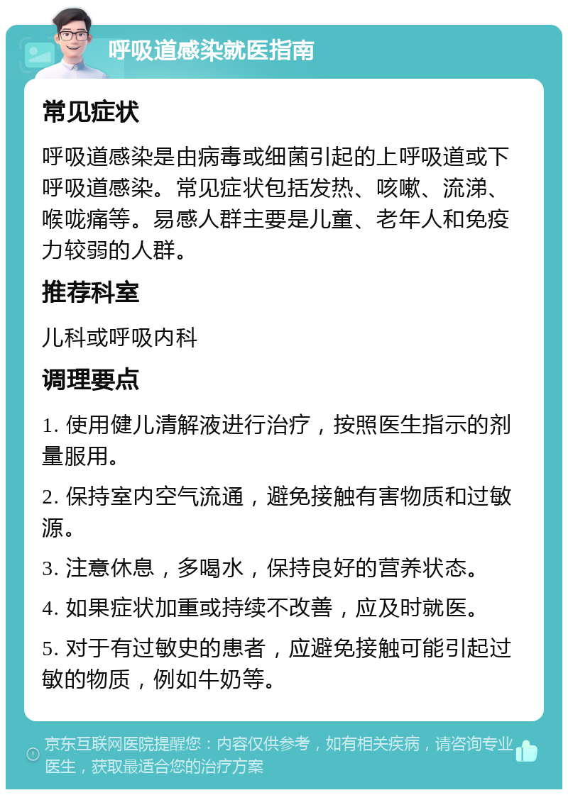 呼吸道感染就医指南 常见症状 呼吸道感染是由病毒或细菌引起的上呼吸道或下呼吸道感染。常见症状包括发热、咳嗽、流涕、喉咙痛等。易感人群主要是儿童、老年人和免疫力较弱的人群。 推荐科室 儿科或呼吸内科 调理要点 1. 使用健儿清解液进行治疗，按照医生指示的剂量服用。 2. 保持室内空气流通，避免接触有害物质和过敏源。 3. 注意休息，多喝水，保持良好的营养状态。 4. 如果症状加重或持续不改善，应及时就医。 5. 对于有过敏史的患者，应避免接触可能引起过敏的物质，例如牛奶等。