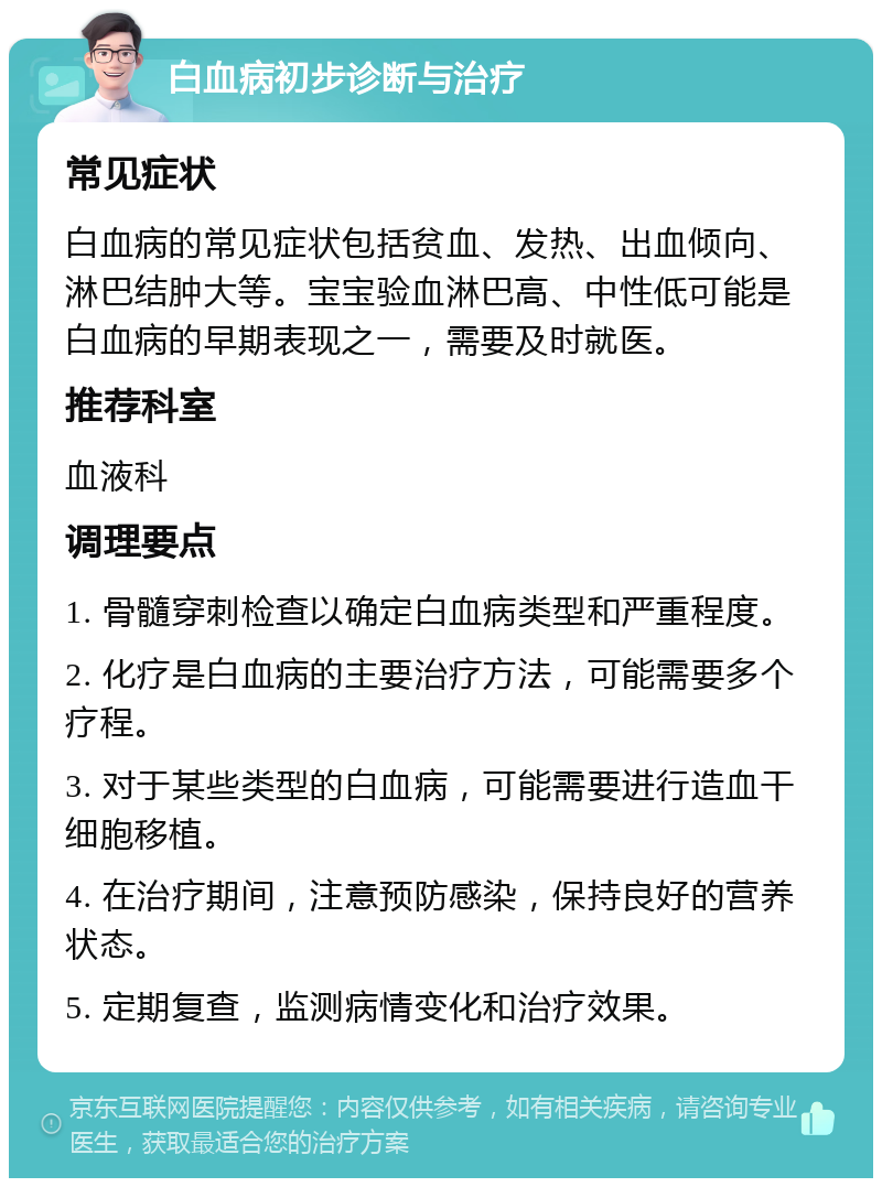 白血病初步诊断与治疗 常见症状 白血病的常见症状包括贫血、发热、出血倾向、淋巴结肿大等。宝宝验血淋巴高、中性低可能是白血病的早期表现之一，需要及时就医。 推荐科室 血液科 调理要点 1. 骨髓穿刺检查以确定白血病类型和严重程度。 2. 化疗是白血病的主要治疗方法，可能需要多个疗程。 3. 对于某些类型的白血病，可能需要进行造血干细胞移植。 4. 在治疗期间，注意预防感染，保持良好的营养状态。 5. 定期复查，监测病情变化和治疗效果。