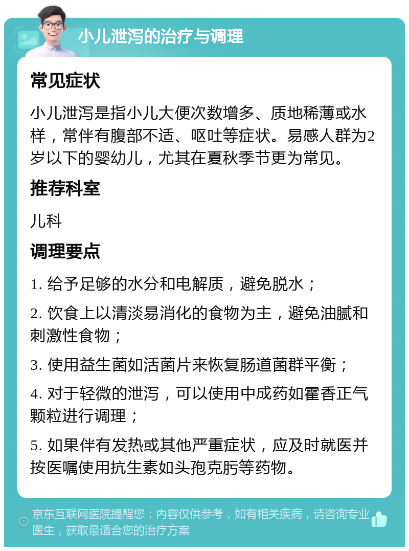 小儿泄泻的治疗与调理 常见症状 小儿泄泻是指小儿大便次数增多、质地稀薄或水样，常伴有腹部不适、呕吐等症状。易感人群为2岁以下的婴幼儿，尤其在夏秋季节更为常见。 推荐科室 儿科 调理要点 1. 给予足够的水分和电解质，避免脱水； 2. 饮食上以清淡易消化的食物为主，避免油腻和刺激性食物； 3. 使用益生菌如活菌片来恢复肠道菌群平衡； 4. 对于轻微的泄泻，可以使用中成药如霍香正气颗粒进行调理； 5. 如果伴有发热或其他严重症状，应及时就医并按医嘱使用抗生素如头孢克肟等药物。