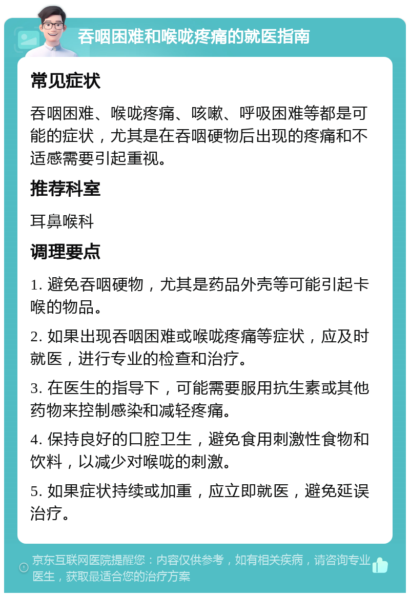 吞咽困难和喉咙疼痛的就医指南 常见症状 吞咽困难、喉咙疼痛、咳嗽、呼吸困难等都是可能的症状，尤其是在吞咽硬物后出现的疼痛和不适感需要引起重视。 推荐科室 耳鼻喉科 调理要点 1. 避免吞咽硬物，尤其是药品外壳等可能引起卡喉的物品。 2. 如果出现吞咽困难或喉咙疼痛等症状，应及时就医，进行专业的检查和治疗。 3. 在医生的指导下，可能需要服用抗生素或其他药物来控制感染和减轻疼痛。 4. 保持良好的口腔卫生，避免食用刺激性食物和饮料，以减少对喉咙的刺激。 5. 如果症状持续或加重，应立即就医，避免延误治疗。