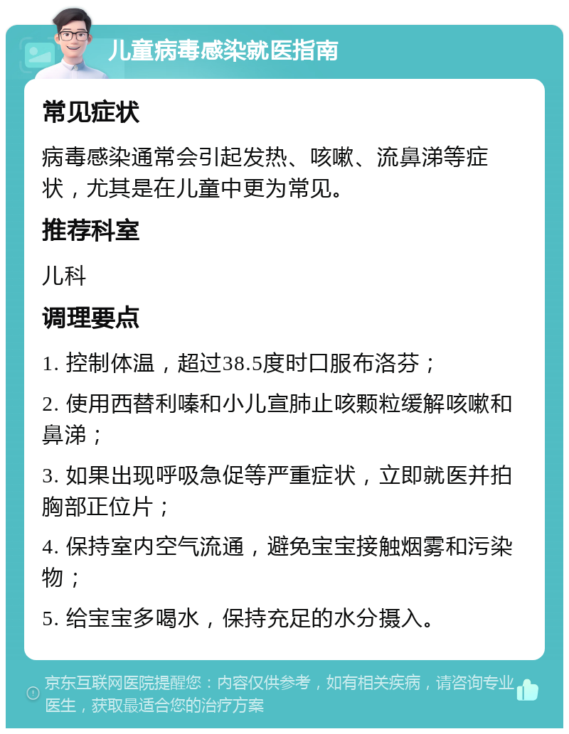 儿童病毒感染就医指南 常见症状 病毒感染通常会引起发热、咳嗽、流鼻涕等症状，尤其是在儿童中更为常见。 推荐科室 儿科 调理要点 1. 控制体温，超过38.5度时口服布洛芬； 2. 使用西替利嗪和小儿宣肺止咳颗粒缓解咳嗽和鼻涕； 3. 如果出现呼吸急促等严重症状，立即就医并拍胸部正位片； 4. 保持室内空气流通，避免宝宝接触烟雾和污染物； 5. 给宝宝多喝水，保持充足的水分摄入。