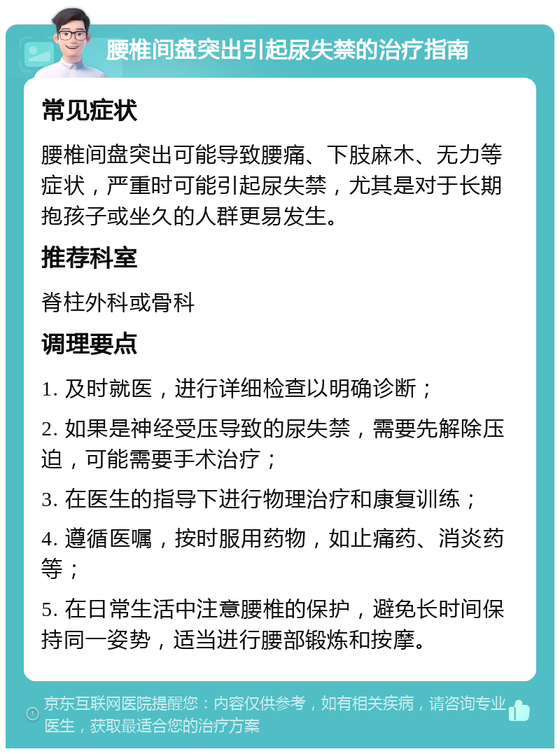 腰椎间盘突出引起尿失禁的治疗指南 常见症状 腰椎间盘突出可能导致腰痛、下肢麻木、无力等症状，严重时可能引起尿失禁，尤其是对于长期抱孩子或坐久的人群更易发生。 推荐科室 脊柱外科或骨科 调理要点 1. 及时就医，进行详细检查以明确诊断； 2. 如果是神经受压导致的尿失禁，需要先解除压迫，可能需要手术治疗； 3. 在医生的指导下进行物理治疗和康复训练； 4. 遵循医嘱，按时服用药物，如止痛药、消炎药等； 5. 在日常生活中注意腰椎的保护，避免长时间保持同一姿势，适当进行腰部锻炼和按摩。