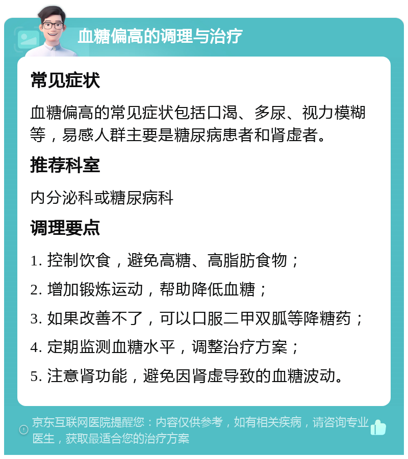 血糖偏高的调理与治疗 常见症状 血糖偏高的常见症状包括口渴、多尿、视力模糊等，易感人群主要是糖尿病患者和肾虚者。 推荐科室 内分泌科或糖尿病科 调理要点 1. 控制饮食，避免高糖、高脂肪食物； 2. 增加锻炼运动，帮助降低血糖； 3. 如果改善不了，可以口服二甲双胍等降糖药； 4. 定期监测血糖水平，调整治疗方案； 5. 注意肾功能，避免因肾虚导致的血糖波动。