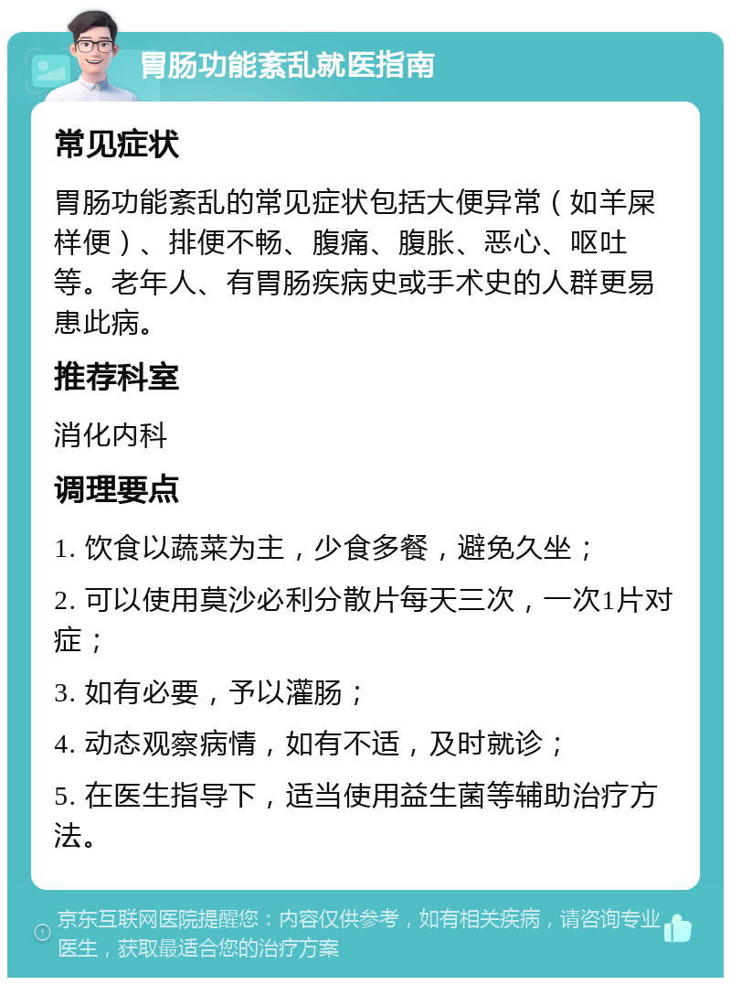 胃肠功能紊乱就医指南 常见症状 胃肠功能紊乱的常见症状包括大便异常（如羊屎样便）、排便不畅、腹痛、腹胀、恶心、呕吐等。老年人、有胃肠疾病史或手术史的人群更易患此病。 推荐科室 消化内科 调理要点 1. 饮食以蔬菜为主，少食多餐，避免久坐； 2. 可以使用莫沙必利分散片每天三次，一次1片对症； 3. 如有必要，予以灌肠； 4. 动态观察病情，如有不适，及时就诊； 5. 在医生指导下，适当使用益生菌等辅助治疗方法。