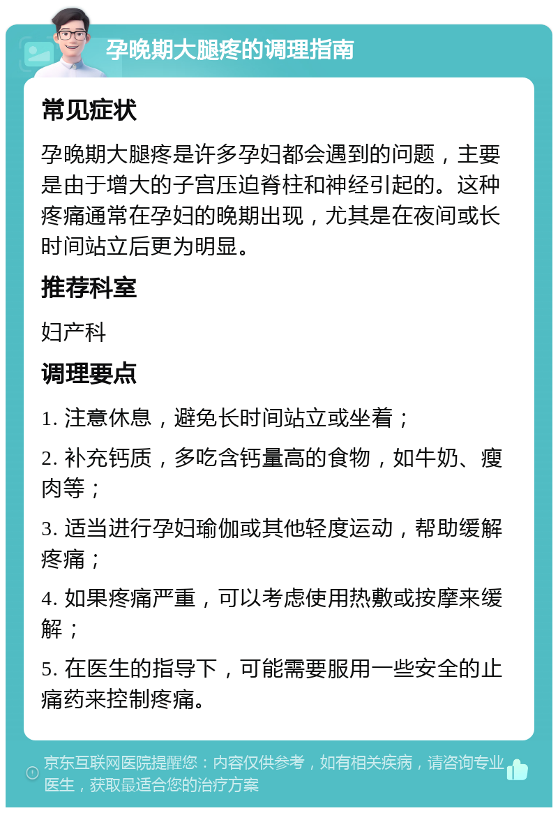 孕晚期大腿疼的调理指南 常见症状 孕晚期大腿疼是许多孕妇都会遇到的问题，主要是由于增大的子宫压迫脊柱和神经引起的。这种疼痛通常在孕妇的晚期出现，尤其是在夜间或长时间站立后更为明显。 推荐科室 妇产科 调理要点 1. 注意休息，避免长时间站立或坐着； 2. 补充钙质，多吃含钙量高的食物，如牛奶、瘦肉等； 3. 适当进行孕妇瑜伽或其他轻度运动，帮助缓解疼痛； 4. 如果疼痛严重，可以考虑使用热敷或按摩来缓解； 5. 在医生的指导下，可能需要服用一些安全的止痛药来控制疼痛。