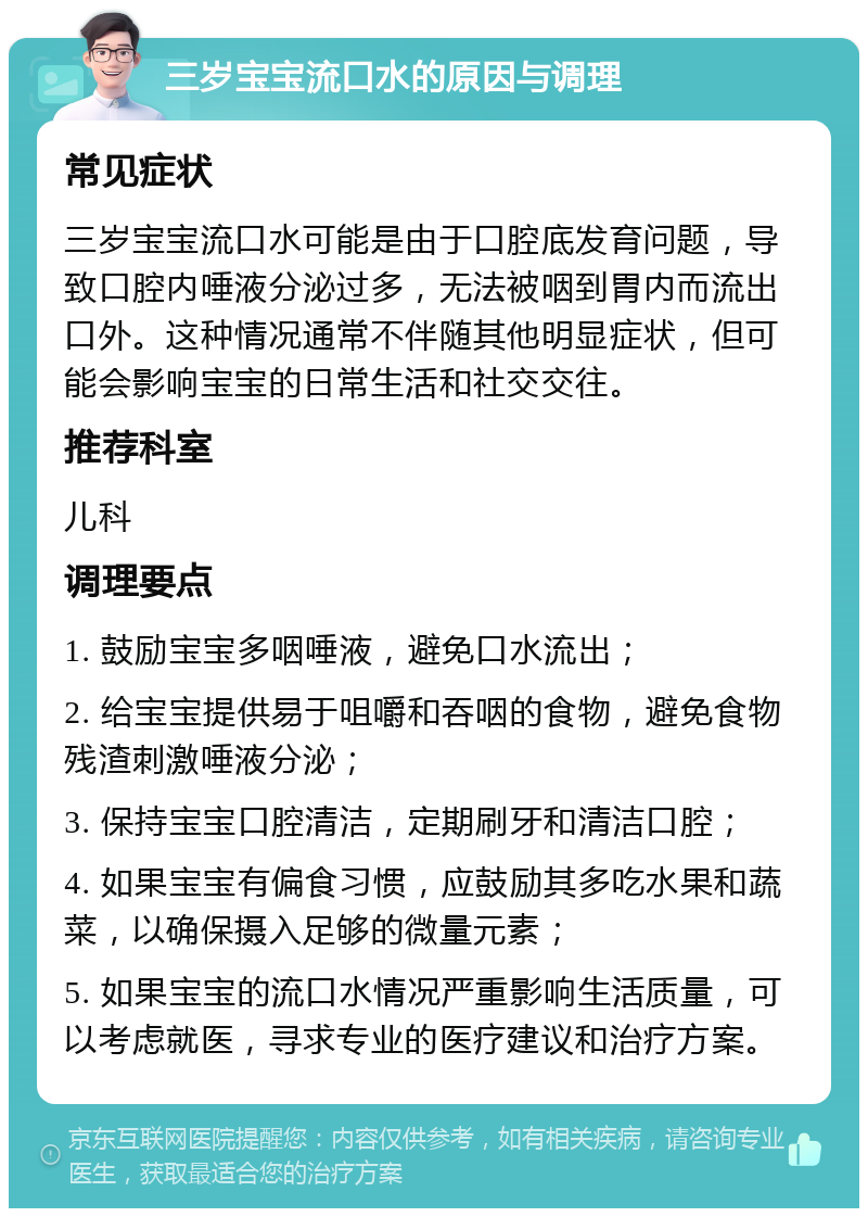 三岁宝宝流口水的原因与调理 常见症状 三岁宝宝流口水可能是由于口腔底发育问题，导致口腔内唾液分泌过多，无法被咽到胃内而流出口外。这种情况通常不伴随其他明显症状，但可能会影响宝宝的日常生活和社交交往。 推荐科室 儿科 调理要点 1. 鼓励宝宝多咽唾液，避免口水流出； 2. 给宝宝提供易于咀嚼和吞咽的食物，避免食物残渣刺激唾液分泌； 3. 保持宝宝口腔清洁，定期刷牙和清洁口腔； 4. 如果宝宝有偏食习惯，应鼓励其多吃水果和蔬菜，以确保摄入足够的微量元素； 5. 如果宝宝的流口水情况严重影响生活质量，可以考虑就医，寻求专业的医疗建议和治疗方案。