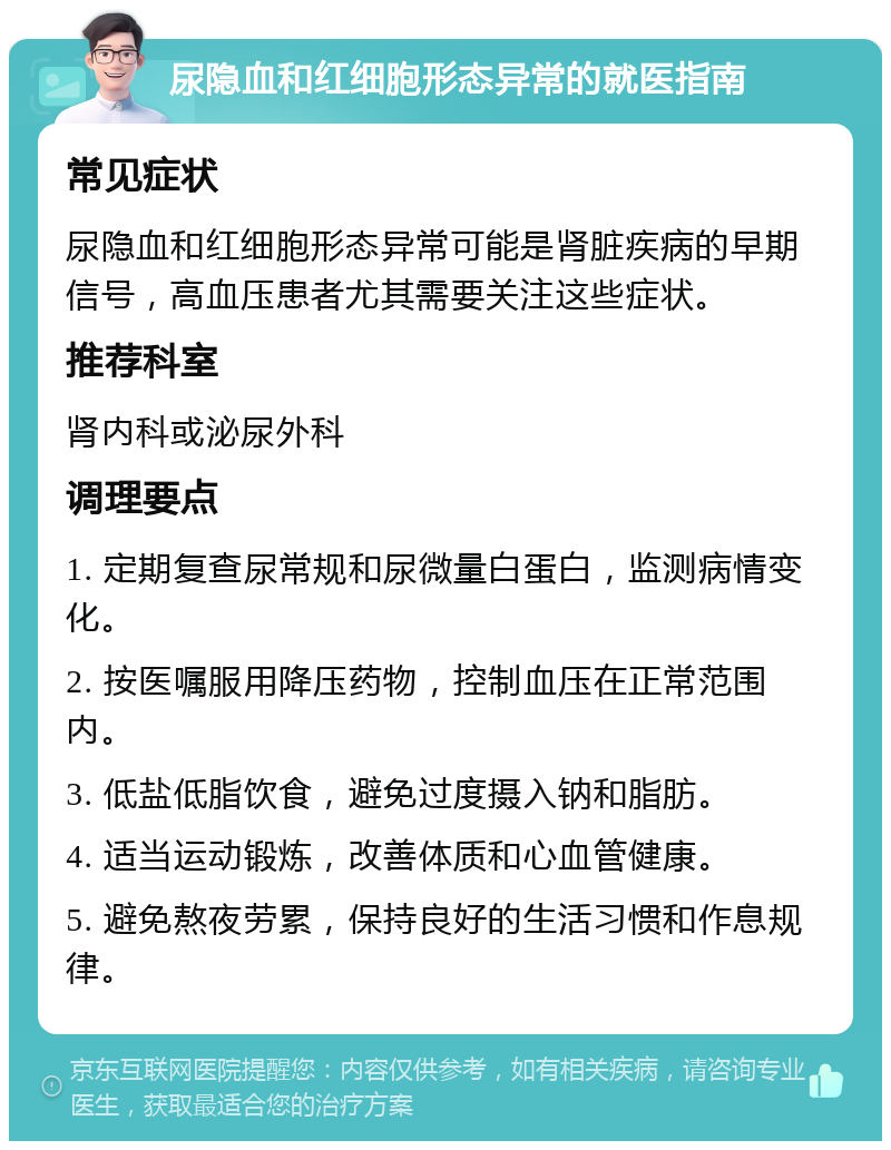 尿隐血和红细胞形态异常的就医指南 常见症状 尿隐血和红细胞形态异常可能是肾脏疾病的早期信号，高血压患者尤其需要关注这些症状。 推荐科室 肾内科或泌尿外科 调理要点 1. 定期复查尿常规和尿微量白蛋白，监测病情变化。 2. 按医嘱服用降压药物，控制血压在正常范围内。 3. 低盐低脂饮食，避免过度摄入钠和脂肪。 4. 适当运动锻炼，改善体质和心血管健康。 5. 避免熬夜劳累，保持良好的生活习惯和作息规律。