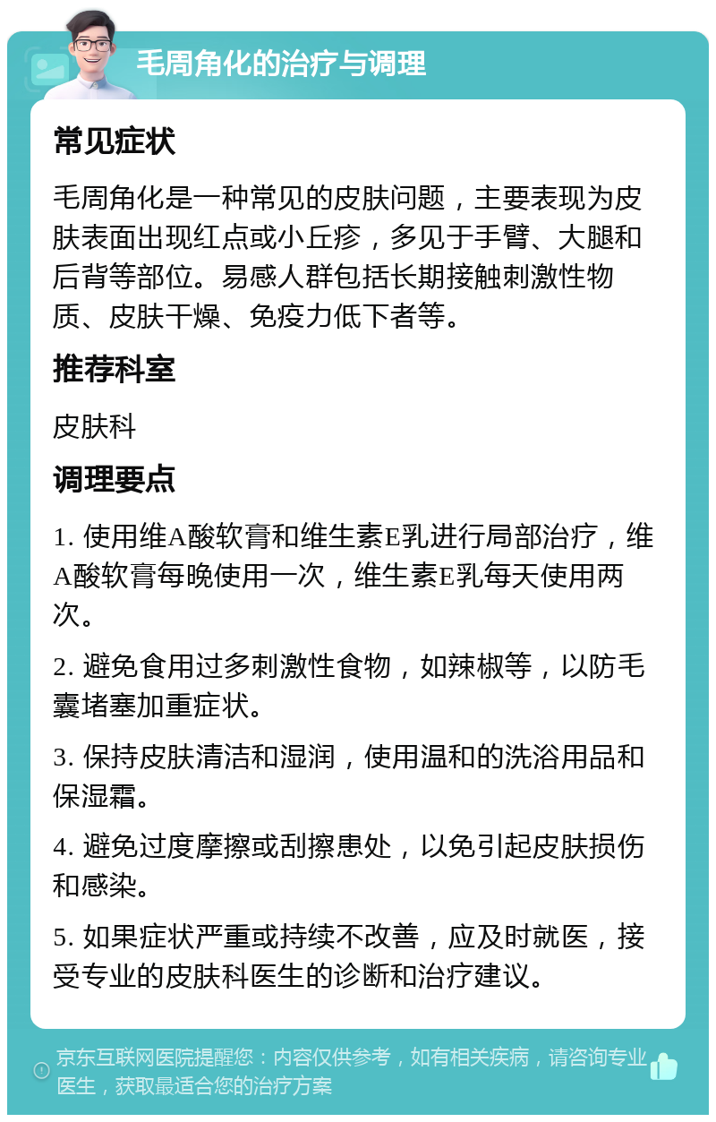 毛周角化的治疗与调理 常见症状 毛周角化是一种常见的皮肤问题，主要表现为皮肤表面出现红点或小丘疹，多见于手臂、大腿和后背等部位。易感人群包括长期接触刺激性物质、皮肤干燥、免疫力低下者等。 推荐科室 皮肤科 调理要点 1. 使用维A酸软膏和维生素E乳进行局部治疗，维A酸软膏每晚使用一次，维生素E乳每天使用两次。 2. 避免食用过多刺激性食物，如辣椒等，以防毛囊堵塞加重症状。 3. 保持皮肤清洁和湿润，使用温和的洗浴用品和保湿霜。 4. 避免过度摩擦或刮擦患处，以免引起皮肤损伤和感染。 5. 如果症状严重或持续不改善，应及时就医，接受专业的皮肤科医生的诊断和治疗建议。