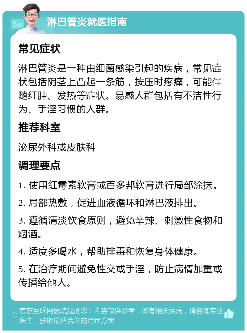 淋巴管炎就医指南 常见症状 淋巴管炎是一种由细菌感染引起的疾病，常见症状包括阴茎上凸起一条筋，按压时疼痛，可能伴随红肿、发热等症状。易感人群包括有不洁性行为、手淫习惯的人群。 推荐科室 泌尿外科或皮肤科 调理要点 1. 使用红霉素软膏或百多邦软膏进行局部涂抹。 2. 局部热敷，促进血液循环和淋巴液排出。 3. 遵循清淡饮食原则，避免辛辣、刺激性食物和烟酒。 4. 适度多喝水，帮助排毒和恢复身体健康。 5. 在治疗期间避免性交或手淫，防止病情加重或传播给他人。