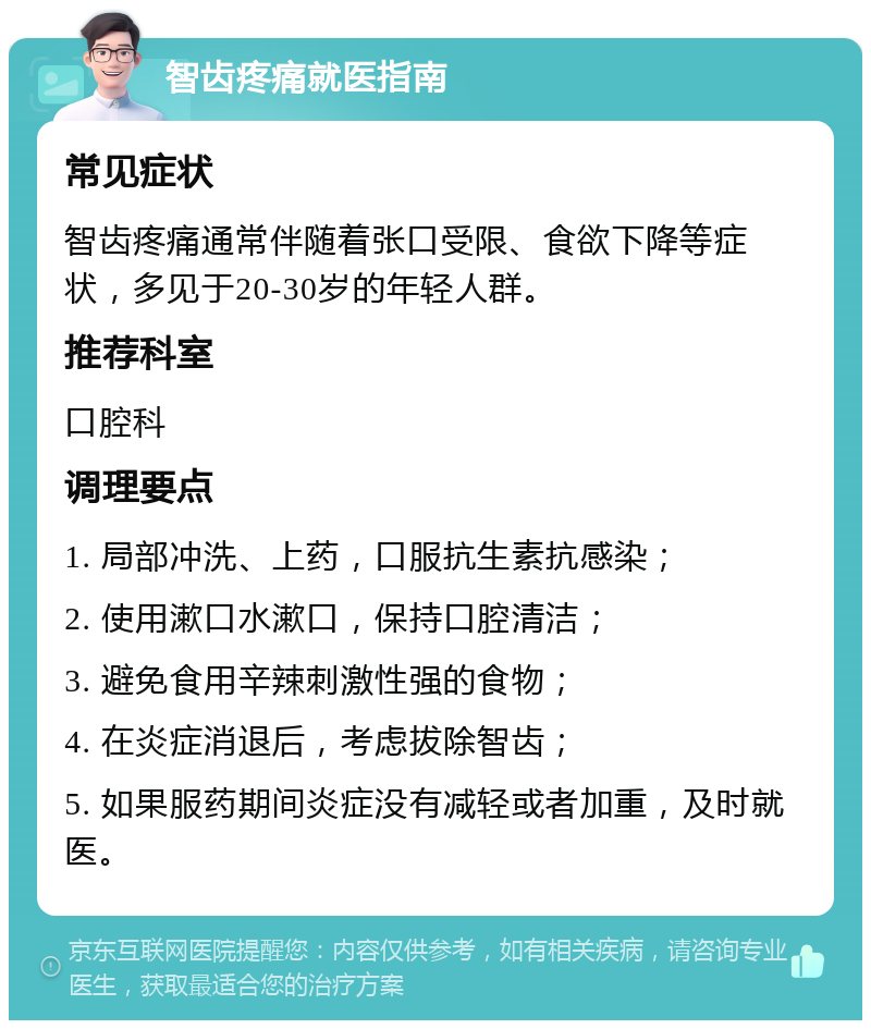 智齿疼痛就医指南 常见症状 智齿疼痛通常伴随着张口受限、食欲下降等症状，多见于20-30岁的年轻人群。 推荐科室 口腔科 调理要点 1. 局部冲洗、上药，口服抗生素抗感染； 2. 使用漱口水漱口，保持口腔清洁； 3. 避免食用辛辣刺激性强的食物； 4. 在炎症消退后，考虑拔除智齿； 5. 如果服药期间炎症没有减轻或者加重，及时就医。