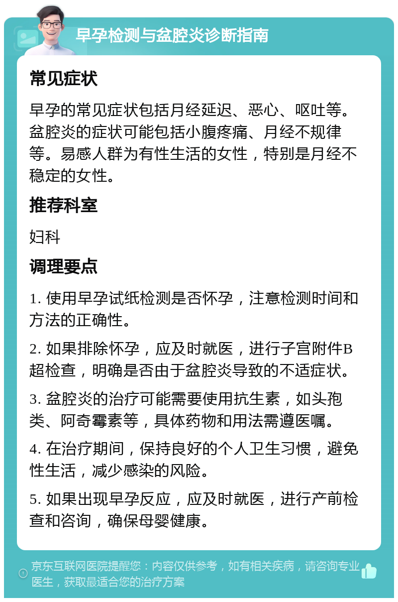 早孕检测与盆腔炎诊断指南 常见症状 早孕的常见症状包括月经延迟、恶心、呕吐等。盆腔炎的症状可能包括小腹疼痛、月经不规律等。易感人群为有性生活的女性，特别是月经不稳定的女性。 推荐科室 妇科 调理要点 1. 使用早孕试纸检测是否怀孕，注意检测时间和方法的正确性。 2. 如果排除怀孕，应及时就医，进行子宫附件B超检查，明确是否由于盆腔炎导致的不适症状。 3. 盆腔炎的治疗可能需要使用抗生素，如头孢类、阿奇霉素等，具体药物和用法需遵医嘱。 4. 在治疗期间，保持良好的个人卫生习惯，避免性生活，减少感染的风险。 5. 如果出现早孕反应，应及时就医，进行产前检查和咨询，确保母婴健康。