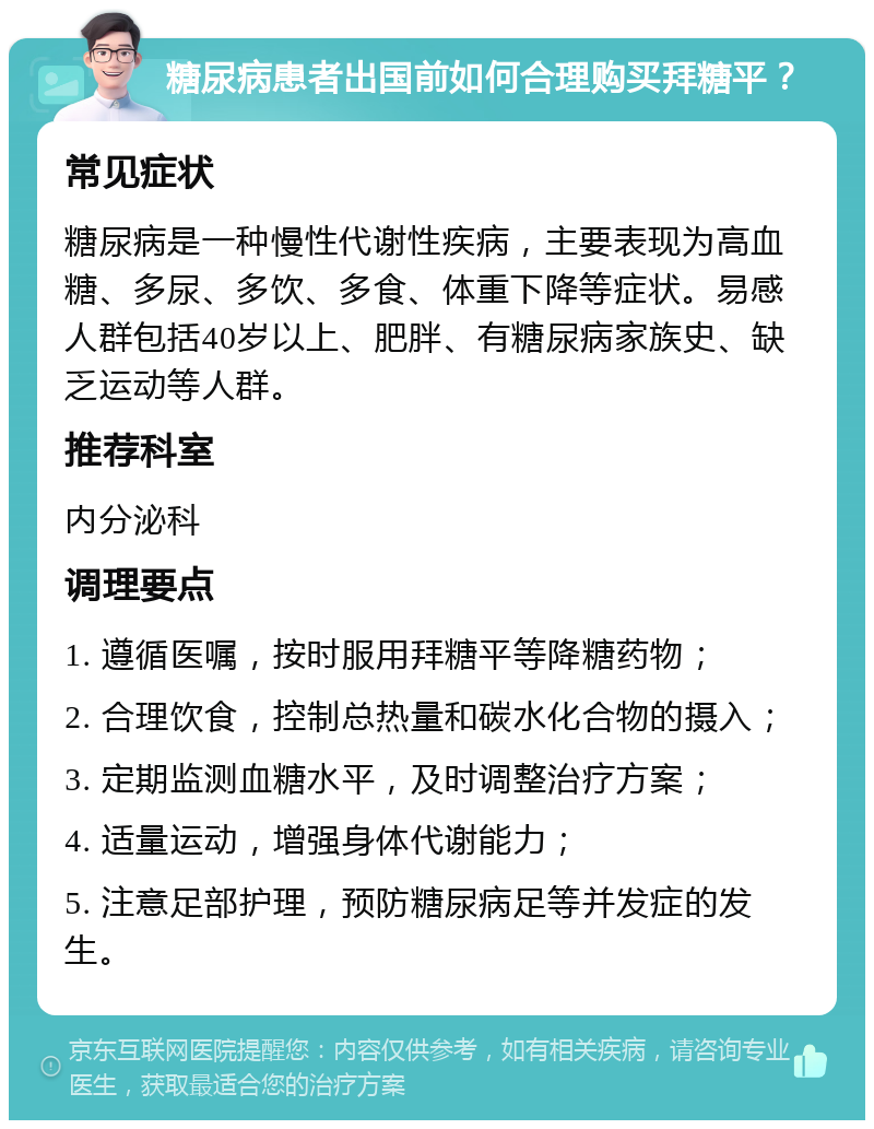 糖尿病患者出国前如何合理购买拜糖平？ 常见症状 糖尿病是一种慢性代谢性疾病，主要表现为高血糖、多尿、多饮、多食、体重下降等症状。易感人群包括40岁以上、肥胖、有糖尿病家族史、缺乏运动等人群。 推荐科室 内分泌科 调理要点 1. 遵循医嘱，按时服用拜糖平等降糖药物； 2. 合理饮食，控制总热量和碳水化合物的摄入； 3. 定期监测血糖水平，及时调整治疗方案； 4. 适量运动，增强身体代谢能力； 5. 注意足部护理，预防糖尿病足等并发症的发生。